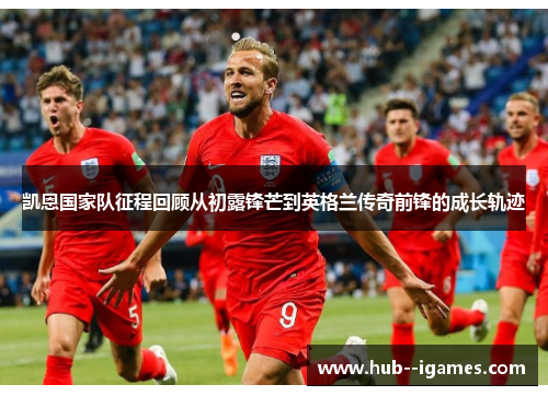 凯恩国家队征程回顾从初露锋芒到英格兰传奇前锋的成长轨迹 凯恩国家队征程回顾从初露锋芒到英格兰传奇前锋的成长轨迹