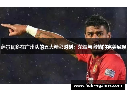 萨尔瓦多在广州队的五大精彩时刻:荣耀与激情的完美展现 萨尔瓦多在广州队的五大精彩时刻:荣耀与激情的完美展现