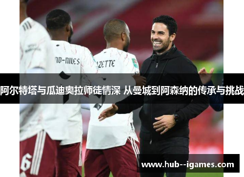 阿尔特塔与瓜迪奥拉师徒情深 从曼城到阿森纳的传承与挑战