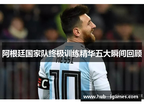 阿根廷国家队终极训练精华五大瞬间回顾 阿根廷国家队终极训练精华五大瞬间回顾