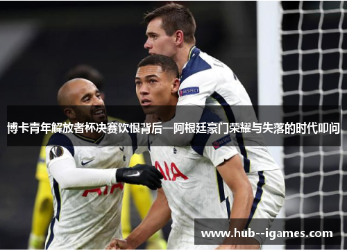 博卡青年解放者杯决赛饮恨背后一阿根廷豪门荣耀与失落的时代叩问 博卡青年解放者杯决赛饮恨背后一阿根廷豪门荣耀与失落的时代叩问