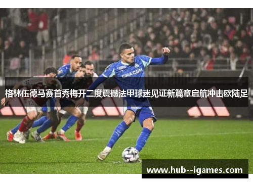 格林伍德马赛首秀梅开二度震撼法甲球迷见证新篇章启航冲击欧陆足