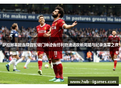 萨拉赫英超连续首轮破门神迹告终利物浦进攻新周期与纪录落幕之夜 萨拉赫英超连续首轮破门神迹告终利物浦进攻新周期与纪录落幕之夜
