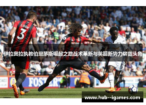 伊拉奥拉执教伯恩茅斯崛起之路战术革新与英超新势力崭露头角 伊拉奥拉执教伯恩茅斯崛起之路战术革新与英超新势力崭露头角