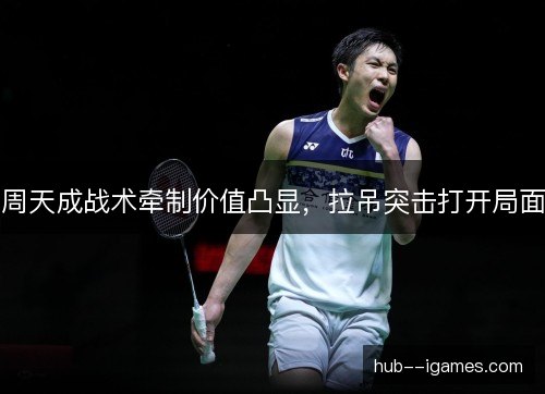 周天成战术牵制价值凸显，拉吊突击打开局面